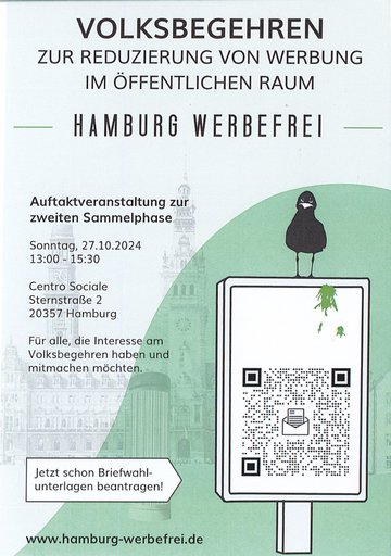 Volksbegehren zur Reduzierung von Werbung im öffentlichen Raum. Auftaktveranstaltung zur zweiten Sammelphase Sonntag, 27.10.2024. 13 - 15:30 Uhr. Centro Sociale, Sternstraße 2, 20357 Hamburg. Für alle, die Interesse am Volksbegehren haben und mitmachen möchten. Jetzt schon Briefwahlunterlagen beantragen! www.hamburg-werbefrei.de